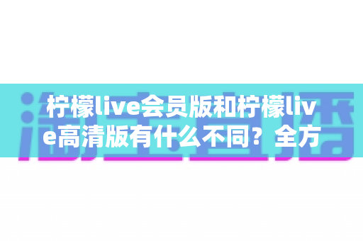 柠檬live会员版和柠檬live高清版有什么不同？全方位深度对比解析，帮你选出最适合自己的版本