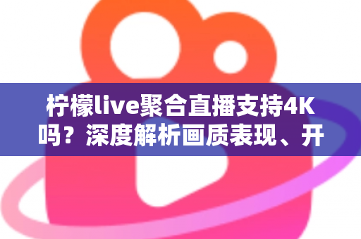 柠檬live聚合直播支持4K吗？深度解析画质表现、开启条件与观看体验全指南