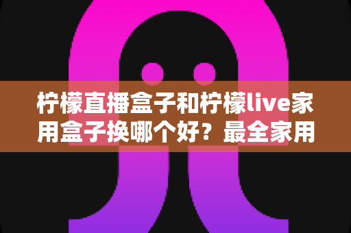 柠檬直播盒子和柠檬live家用盒子换哪个好？最全家用电视盒子选购指南与深度对比解析