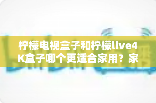 柠檬电视盒子和柠檬live4K盒子哪个更适合家用？家庭选购深度对比与实用指南
