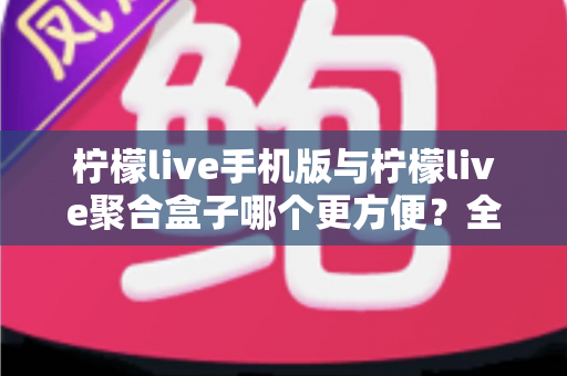 柠檬live手机版与柠檬live聚合盒子哪个更方便？全方位深度对比帮你选出最佳观看方案