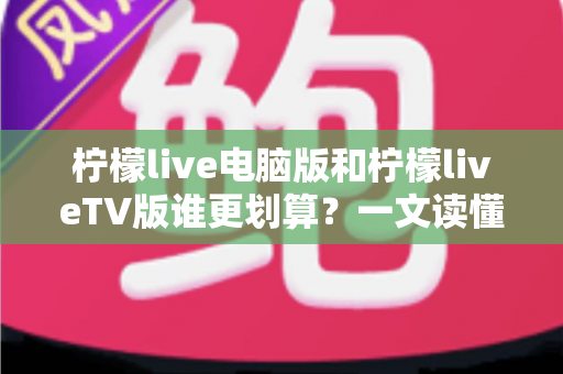 柠檬live电脑版和柠檬liveTV版谁更划算？一文读懂两大版本的价格、功能与使用场景，帮你把钱花在刀刃上