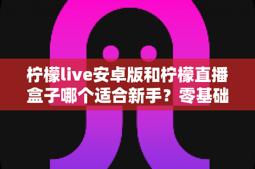 柠檬live安卓版和柠檬直播盒子哪个适合新手？零基础用户的直播软件选择全攻略