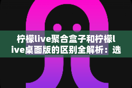 柠檬live聚合盒子和柠檬live桌面版的区别全解析:选对工具让你的直播效率翻倍 柠檬live聚合盒子和柠檬live桌面版的区别全解析:选对工具让你的直播效率翻倍