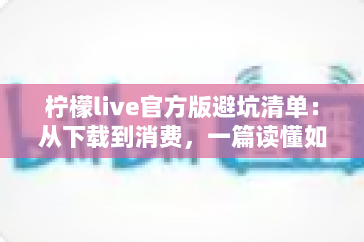 柠檬live官方版避坑清单:从下载到消费,一篇读懂如何远离陷阱 柠檬live官方版避坑清单:从下载到消费,一篇读懂如何远离陷阱