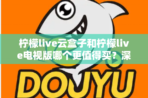 柠檬live云盒子和柠檬live电视版哪个更值得买?深度对比选购指南帮你一次搞懂 柠檬live云盒子和柠檬live电视版哪个更值得买?深度对比选购指南帮你一次搞懂