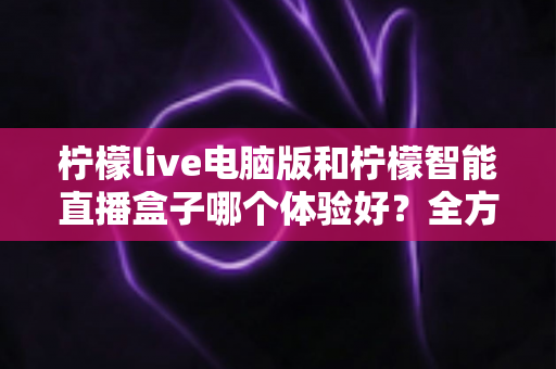 柠檬live电脑版和柠檬智能直播盒子哪个体验好？全方位深度对比帮你选出最适合的直播方案