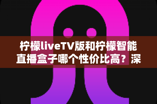 柠檬liveTV版和柠檬智能直播盒子哪个性价比高？深度对比评测帮你选对不选贵