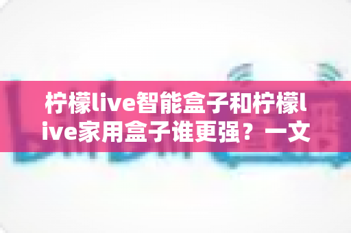 柠檬live智能盒子和柠檬live家用盒子谁更强？一文看懂两款电视盒子的真实差距与选购指南