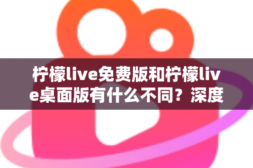 柠檬live免费版和柠檬live桌面版有什么不同？深度对比解析助你选对版本