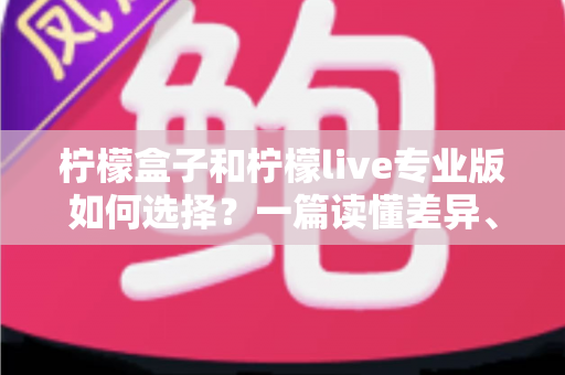 柠檬盒子和柠檬live专业版如何选择？一篇读懂差异、场景与性价比的全方位选购指南