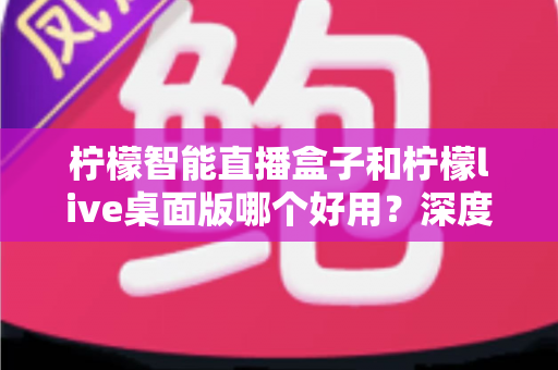柠檬智能直播盒子和柠檬live桌面版哪个好用？深度对比评测，帮你找到最适合的直播利器