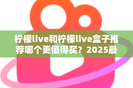 柠檬live和柠檬live盒子推荐哪个更值得买？2025最新选购指南帮你一次搞懂