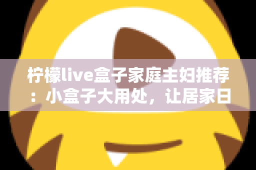 柠檬live盒子家庭主妇推荐：小盒子大用处，让居家日子更有滋味