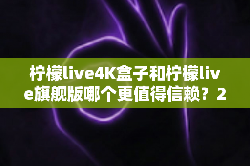 柠檬live4K盒子和柠檬live旗舰版哪个更值得信赖？2025年最新选购对比指南帮你避坑
