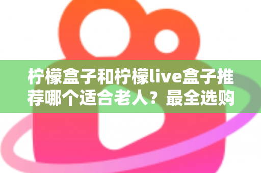 柠檬盒子和柠檬live盒子推荐哪个适合老人？最全选购指南与深度对比解析