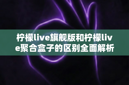 柠檬live旗舰版和柠檬live聚合盒子的区别全面解析：功能对比、使用体验与选购指南
