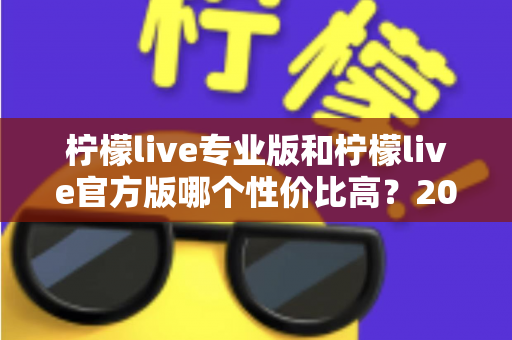 柠檬live专业版和柠檬live官方版哪个性价比高？2025最新版本功能与价格深度对比全解析