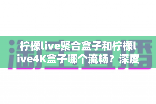 柠檬live聚合盒子和柠檬live4K盒子哪个流畅?深度实测对比助你选对不踩坑 柠檬live聚合盒子和柠檬live4K盒子哪个流畅?深度实测对比助你选对不踩坑