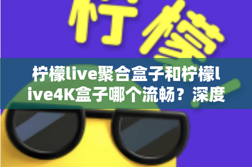 柠檬live聚合盒子和柠檬live4K盒子哪个流畅？深度实测对比助你选对不踩坑