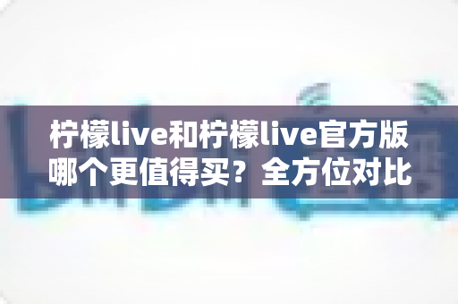柠檬live和柠檬live官方版哪个更值得买？全方位对比评测助你做出明智选择