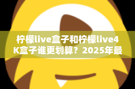 柠檬live盒子和柠檬live4K盒子谁更划算？2025年最全选购对比指南，看完不再纠结！