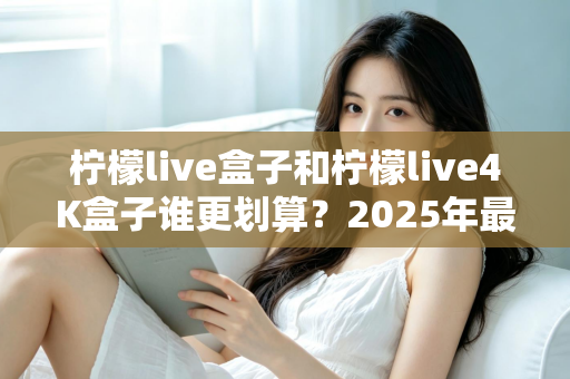 柠檬live盒子和柠檬live4K盒子谁更划算？2025年最全选购对比指南，看完不再纠结！