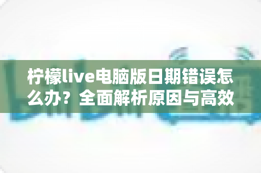 柠檬live电脑版日期错误怎么办？全面解析原因与高效解决方案，助你快速恢复正常使用