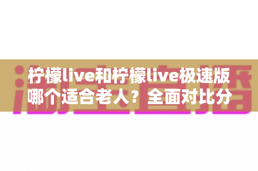 柠檬live和柠檬live极速版哪个适合老人?全面对比分析助您轻松做出最佳选择 柠檬live和柠檬live极速版哪个适合老人?全面对比分析助您轻松做出最佳选择
