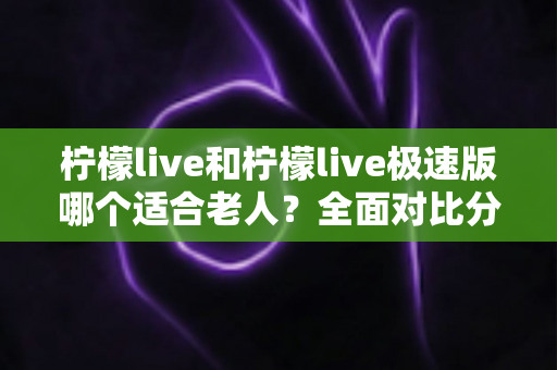 柠檬live和柠檬live极速版哪个适合老人？全面对比分析助您轻松做出最佳选择