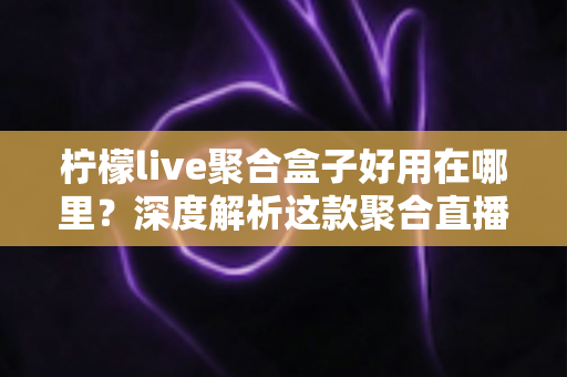 柠檬live聚合盒子好用在哪里？深度解析这款聚合直播神器的核心优势与真实使用体验