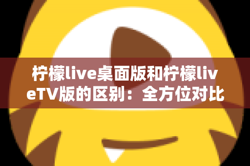 柠檬live桌面版和柠檬liveTV版的区别：全方位对比解析，帮你选对版本