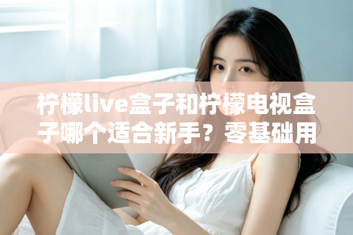 柠檬live盒子和柠檬电视盒子哪个适合新手？零基础用户选购指南与深度对比解析