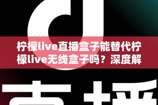 柠檬live直播盒子能替代柠檬live无线盒子吗？深度解析两款设备的功能差异与选购指南