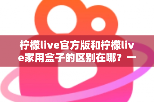 柠檬live官方版和柠檬live家用盒子的区别在哪？一文读懂两大版本差异与选购指南