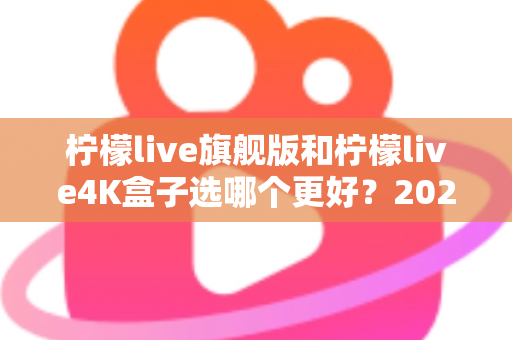 柠檬live旗舰版和柠檬live4K盒子选哪个更好？2025年最全选购指南帮你一次搞懂