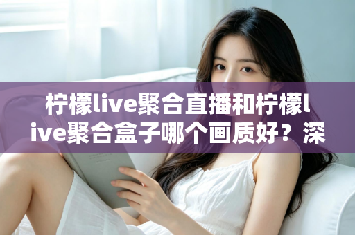 柠檬live聚合直播和柠檬live聚合盒子哪个画质好？深度画质对比与选购全攻略