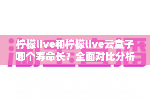 柠檬live和柠檬live云盒子哪个寿命长？全面对比分析与使用维护指南