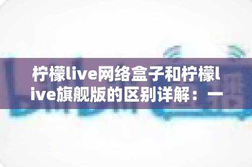 柠檬live网络盒子和柠檬live旗舰版的区别详解:一文看懂两大版本,选对不花冤枉钱 柠檬live网络盒子和柠檬live旗舰版的区别详解:一文看懂两大版本,选对不花冤枉钱