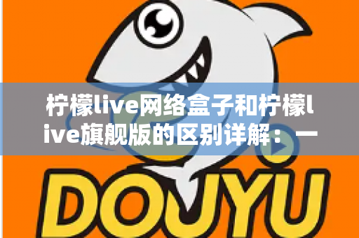 柠檬live网络盒子和柠檬live旗舰版的区别详解:一文看懂两大版本,选对不花冤枉钱 柠檬live网络盒子和柠檬live旗舰版的区别详解:一文看懂两大版本,选对不花冤枉钱