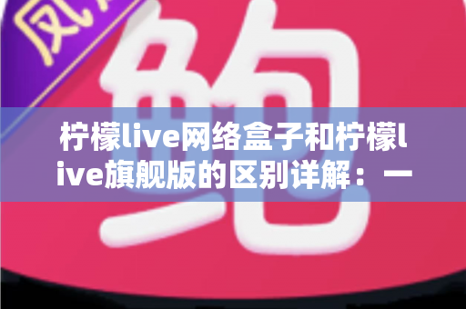 柠檬live网络盒子和柠檬live旗舰版的区别详解：一文看懂两大版本，选对不花冤枉钱