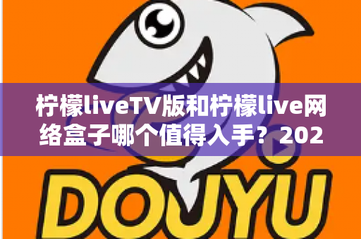 柠檬liveTV版和柠檬live网络盒子哪个值得入手？2025年最全选购对比指南助你避坑