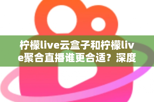 柠檬live云盒子和柠檬live聚合直播谁更合适？深度对比帮你选出最佳观影方案