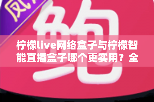 柠檬live网络盒子与柠檬智能直播盒子哪个更实用？全面对比评测帮你选对不选贵