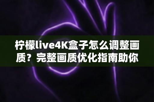 柠檬live4K盒子怎么调整画质？完整画质优化指南助你享受极致4K视觉体验