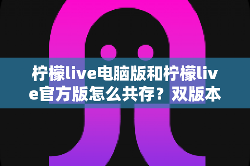 柠檬live电脑版和柠檬live官方版怎么共存？双版本安装使用全攻略，一篇搞定兼容难题