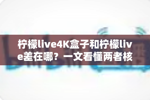 柠檬live4K盒子和柠檬live差在哪？一文看懂两者核心区别与选购指南