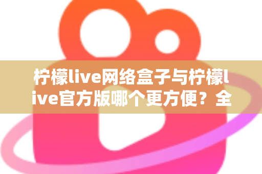 柠檬live网络盒子与柠檬live官方版哪个更方便？全方位深度对比指南