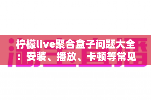 柠檬live聚合盒子问题大全:安装、播放、卡顿等常见故障一站式排查与解决指南 柠檬live聚合盒子问题大全:安装、播放、卡顿等常见故障一站式排查与解决指南