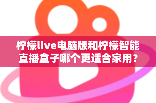 柠檬live电脑版和柠檬智能直播盒子哪个更适合家用？家用直播设备深度对比与选购全攻略